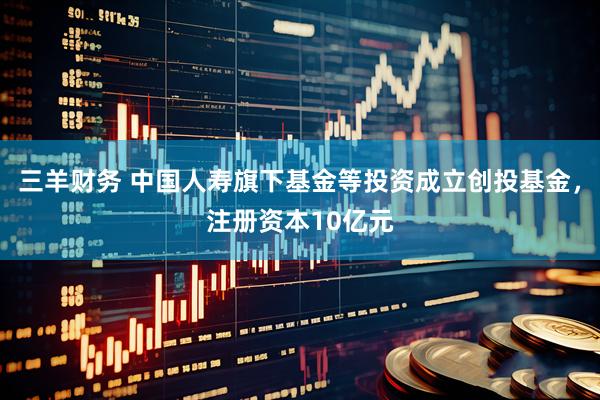 三羊财务 中国人寿旗下基金等投资成立创投基金，注册资本10亿元
