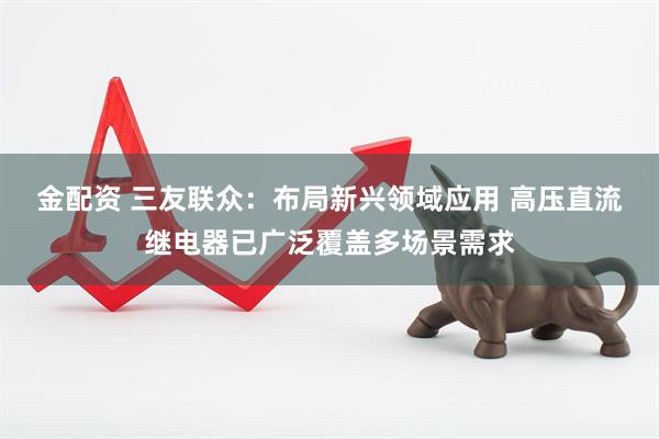 金配资 三友联众：布局新兴领域应用 高压直流继电器已广泛覆盖多场景需求