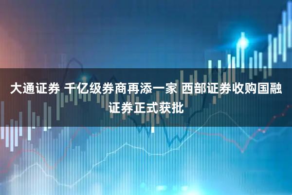 大通证券 千亿级券商再添一家 西部证券收购国融证券正式获批