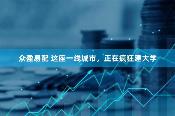 众盈易配 这座一线城市，正在疯狂建大学