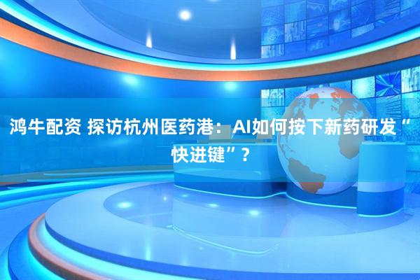鸿牛配资 探访杭州医药港：AI如何按下新药研发“快进键”？