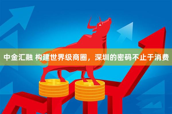 中金汇融 构建世界级商圈，深圳的密码不止于消费
