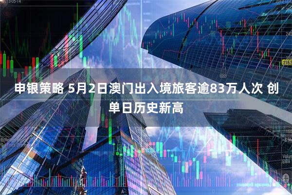 申银策略 5月2日澳门出入境旅客逾83万人次 创单日历史新高
