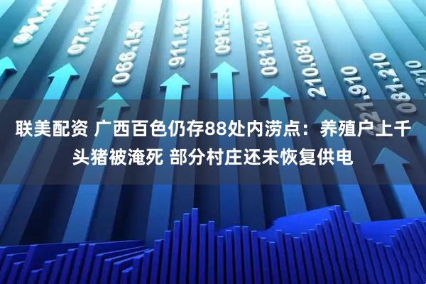 联美配资 广西百色仍存88处内涝点：养殖户上千头猪被淹死 部分村庄还未恢复供电