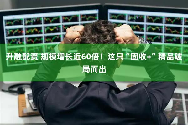升融配资 规模增长近60倍!这只“固收+”精品破局而出