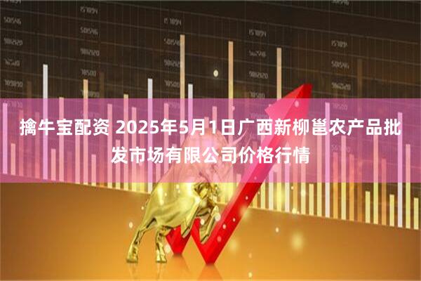 擒牛宝配资 2025年5月1日广西新柳邕农产品批发市场有限公司价格行情