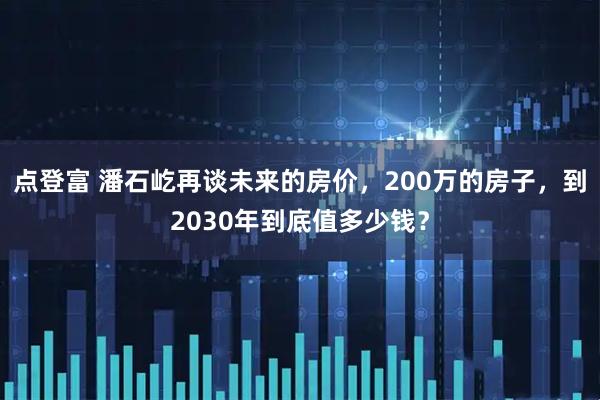 点登富 潘石屹再谈未来的房价，200万的房子，到2030年到底值多少钱？