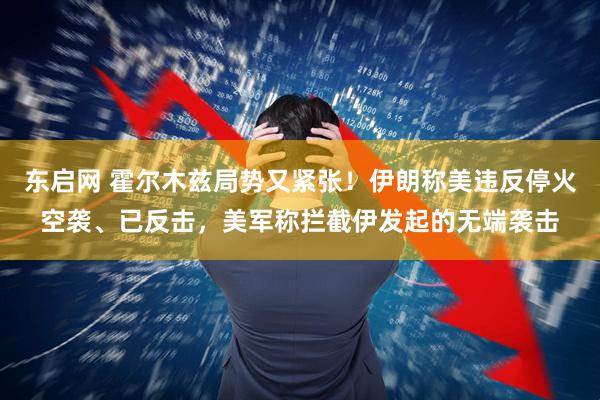 东启网 霍尔木兹局势又紧张！伊朗称美违反停火空袭、已反击，美军称拦截伊发起的无端袭击