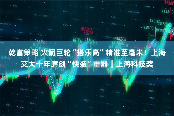 乾富策略 火箭巨轮“搭乐高”精准至毫米！上海交大十年磨剑“快装”重器｜上海科技奖